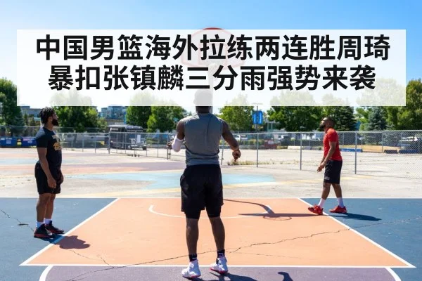 中国男篮海外拉练两连胜周琦暴扣张镇麟三分雨强势来袭