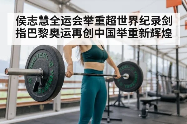 侯志慧全运会举重超世界纪录剑指巴黎奥运再创中国举重新辉煌